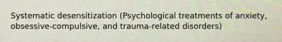 Systematic desensitization (Psychological treatments of anxiety, obsessive-compulsive, and trauma-related disorders)