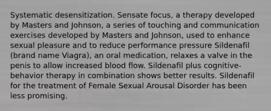 Systematic desensitization. Sensate focus, a therapy developed by Masters and Johnson, a series of touching and communication exercises developed by Masters and Johnson, used to enhance sexual pleasure and to reduce performance pressure Sildenafil (brand name Viagra), an oral medication, relaxes a valve in the penis to allow increased blood flow. Sildenafil plus cognitive-behavior therapy in combination shows better results. Sildenafil for the treatment of Female Sexual Arousal Disorder has been less promising.