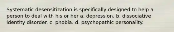 Systematic desensitization is specifically designed to help a person to deal with his or her a. depression. b. dissociative identity disorder. c. phobia. d. psychopathic personality.