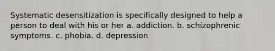 Systematic desensitization is specifically designed to help a person to deal with his or her a. addiction. b. schizophrenic symptoms. c. phobia. d. depression