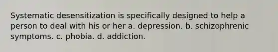 Systematic desensitization is specifically designed to help a person to deal with his or her a. depression. b. schizophrenic symptoms. c. phobia. d. addiction.