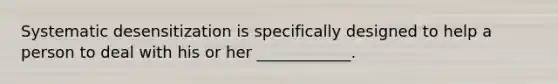 Systematic desensitization is specifically designed to help a person to deal with his or her ____________.