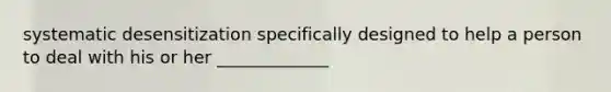 systematic desensitization specifically designed to help a person to deal with his or her _____________