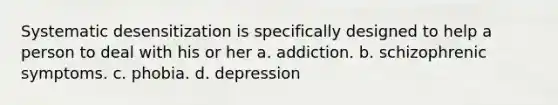 Systematic desensitization is specifically designed to help a person to deal with his or her a. addiction. b. schizophrenic symptoms. c. phobia. d. depression