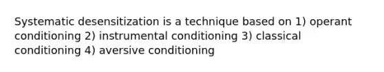 Systematic desensitization is a technique based on 1) operant conditioning 2) instrumental conditioning 3) classical conditioning 4) aversive conditioning