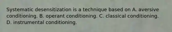 Systematic desensitization is a technique based on A. aversive conditioning. B. operant conditioning. C. classical conditioning. D. instrumental conditioning.