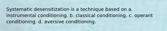 Systematic desensitization is a technique based on a. instrumental conditioning. b. classical conditioning. c. operant conditioning. d. aversive conditioning.