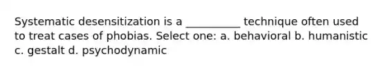 Systematic desensitization is a __________ technique often used to treat cases of phobias. Select one: a. behavioral b. humanistic c. gestalt d. psychodynamic