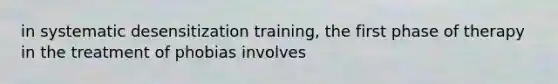 in systematic desensitization training, the first phase of therapy in the treatment of phobias involves