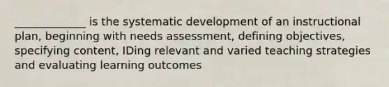 _____________ is the systematic development of an instructional plan, beginning with needs assessment, defining objectives, specifying content, IDing relevant and varied teaching strategies and evaluating learning outcomes