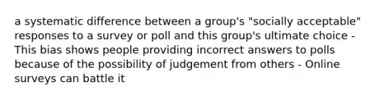 a systematic difference between a group's "socially acceptable" responses to a survey or poll and this group's ultimate choice - This bias shows people providing incorrect answers to polls because of the possibility of judgement from others - Online surveys can battle it