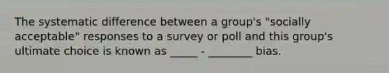 The systematic difference between a group's "socially acceptable" responses to a survey or poll and this group's ultimate choice is known as _____ - ________ bias.