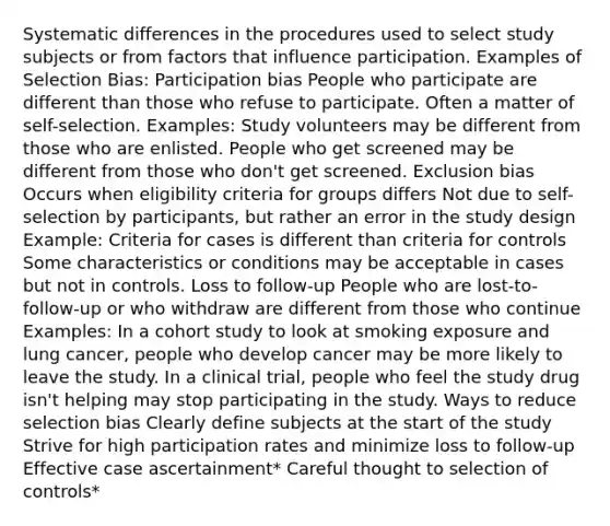 Systematic differences in the procedures used to select study subjects or from factors that influence participation. Examples of Selection Bias: Participation bias People who participate are different than those who refuse to participate. Often a matter of self-selection. Examples: Study volunteers may be different from those who are enlisted. People who get screened may be different from those who don't get screened. Exclusion bias Occurs when eligibility criteria for groups differs Not due to self-selection by participants, but rather an error in the study design Example: Criteria for cases is different than criteria for controls Some characteristics or conditions may be acceptable in cases but not in controls. Loss to follow-up People who are lost-to-follow-up or who withdraw are different from those who continue Examples: In a cohort study to look at smoking exposure and lung cancer, people who develop cancer may be more likely to leave the study. In a clinical trial, people who feel the study drug isn't helping may stop participating in the study. Ways to reduce selection bias Clearly define subjects at the start of the study Strive for high participation rates and minimize loss to follow-up Effective case ascertainment* Careful thought to selection of controls*