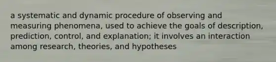 a systematic and dynamic procedure of observing and measuring phenomena, used to achieve the goals of description, prediction, control, and explanation; it involves an interaction among research, theories, and hypotheses