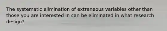 The systematic elimination of extraneous variables other than those you are interested in can be eliminated in what research design?