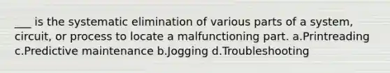 ___ is the systematic elimination of various parts of a system, circuit, or process to locate a malfunctioning part. a.Printreading c.Predictive maintenance b.Jogging d.Troubleshooting