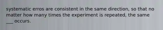 systematic erros are consistent in the same direction, so that no matter how many times the experiment is repeated, the same ___ occurs.