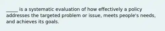 _____ is a systematic evaluation of how effectively a policy addresses the targeted problem or issue, meets people's needs, and achieves its goals.