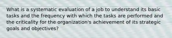 What is a systematic evaluation of a job to understand its basic tasks and the frequency with which the tasks are performed and the criticality for the organization's achievement of its strategic goals and objectives?