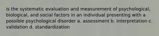 is the systematic evaluation and measurement of psychological, biological, and social factors in an individual presenting with a possible psychological disorder a. assessment b. interpretation c. validation d. standardization