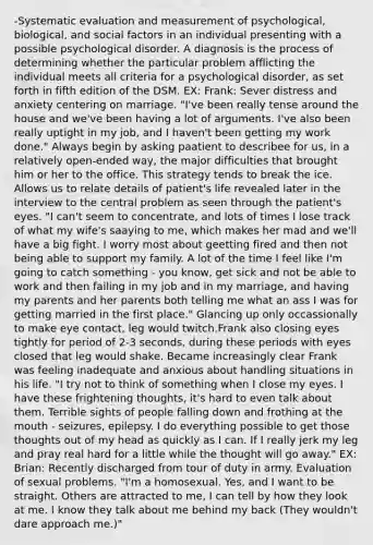 -Systematic evaluation and measurement of psychological, biological, and social factors in an individual presenting with a possible psychological disorder. A diagnosis is the process of determining whether the particular problem afflicting the individual meets all criteria for a psychological disorder, as set forth in fifth edition of the DSM. EX: Frank: Sever distress and anxiety centering on marriage. "I've been really tense around the house and we've been having a lot of arguments. I've also been really uptight in my job, and I haven't been getting my work done." Always begin by asking paatient to describee for us, in a relatively open-ended way, the major difficulties that brought him or her to the office. This strategy tends to break the ice. Allows us to relate details of patient's life revealed later in the interview to the central problem as seen through the patient's eyes. "I can't seem to concentrate, and lots of times I lose track of what my wife's saaying to me, which makes her mad and we'll have a big fight. I worry most about geetting fired and then not being able to support my family. A lot of the time I feel like I'm going to catch something - you know, get sick and not be able to work and then failing in my job and in my marriage, and having my parents and her parents both telling me what an ass I was for getting married in the first place." Glancing up only occassionally to make eye contact, leg would twitch.Frank also closing eyes tightly for period of 2-3 seconds, during these periods with eyes closed that leg would shake. Became increasingly clear Frank was feeling inadequate and anxious about handling situations in his life. "I try not to think of something when I close my eyes. I have these frightening thoughts, it's hard to even talk about them. Terrible sights of people falling down and frothing at the mouth - seizures, epilepsy. I do everything possible to get those thoughts out of my head as quickly as I can. If I really jerk my leg and pray real hard for a little while the thought will go away." EX: Brian: Recently discharged from tour of duty in army. Evaluation of sexual problems. "I'm a homosexual. Yes, and I want to be straight. Others are attracted to me, I can tell by how they look at me. I know they talk about me behind my back (They wouldn't dare approach me.)"