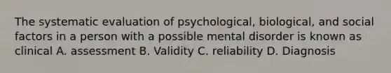 The systematic evaluation of psychological, biological, and social factors in a person with a possible mental disorder is known as clinical A. assessment B. Validity C. reliability D. Diagnosis