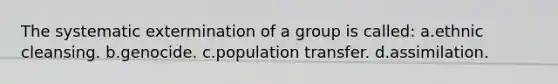 The systematic extermination of a group is called: a.ethnic cleansing. b.genocide. c.population transfer. d.assimilation.