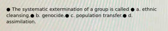 ● The systematic extermination of a group is called ● a. ethnic cleansing.● b. genocide.● c. population transfer.● d. assimilation.