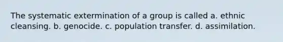 The systematic extermination of a group is called a. ethnic cleansing. b. genocide. c. population transfer. d. assimilation.