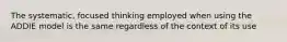 The systematic, focused thinking employed when using the ADDIE model is the same regardless of the context of its use