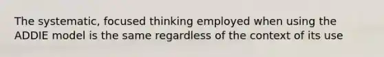 The systematic, focused thinking employed when using the ADDIE model is the same regardless of the context of its use