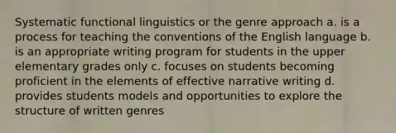 Systematic functional linguistics or the genre approach a. is a process for teaching the conventions of the English language b. is an appropriate writing program for students in the upper elementary grades only c. focuses on students becoming proficient in the elements of effective narrative writing d. provides students models and opportunities to explore the structure of written genres