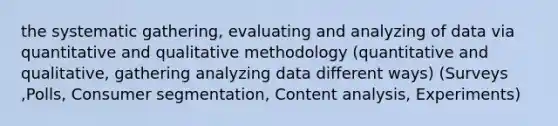 the systematic gathering, evaluating and analyzing of data via quantitative and qualitative methodology​ (quantitative and qualitative, gathering analyzing data different ways) (Surveys​,Polls​, Consumer segmentation​, Content analysis, Experiments​)