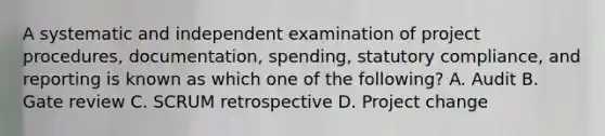 A systematic and independent examination of project procedures, documentation, spending, statutory compliance, and reporting is known as which one of the following? A. Audit B. Gate review C. SCRUM retrospective D. Project change