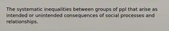 The systematic inequalities between groups of ppl that arise as intended or unintended consequences of social processes and relationships.