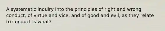 A systematic inquiry into the principles of right and wrong conduct, of virtue and vice, and of good and evil, as they relate to conduct is what?