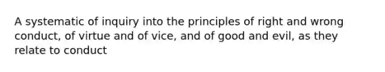 A systematic of inquiry into the principles of right and wrong conduct, of virtue and of vice, and of good and evil, as they relate to conduct