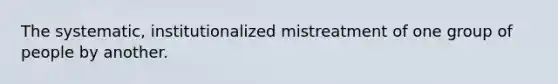 The systematic, institutionalized mistreatment of one group of people by another.