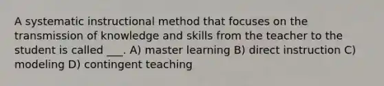 A systematic instructional method that focuses on the transmission of knowledge and skills from the teacher to the student is called ___. A) master learning B) direct instruction C) modeling D) contingent teaching