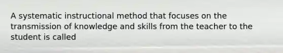 A systematic instructional method that focuses on the transmission of knowledge and skills from the teacher to the student is called