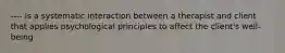 ---- is a systematic interaction between a therapist and client that applies psychological principles to affect the client's well-being