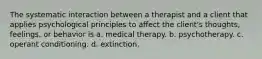 The systematic interaction between a therapist and a client that applies psychological principles to affect the client's thoughts, feelings, or behavior is a. medical therapy. b. psychotherapy. c. operant conditioning. d. extinction.