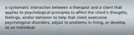 a systematic interaction between a therapist and a client that applies to psychological principles to affect the client's thoughts, feelings, and/or behavior to help that client overcome psychological disorders, adjust to problems in living, or develop as an individual