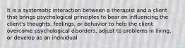 It is a systematic interaction between a therapist and a client that brings psychological principles to bear on influencing the client's thoughts, feelings, or behavior to help the client overcome psychological disorders, adjust to problems in living, or develop as an individual