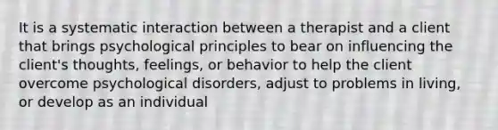 It is a systematic interaction between a therapist and a client that brings psychological principles to bear on influencing the client's thoughts, feelings, or behavior to help the client overcome psychological disorders, adjust to problems in living, or develop as an individual