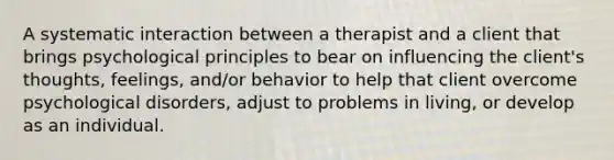 A systematic interaction between a therapist and a client that brings psychological principles to bear on influencing the client's thoughts, feelings, and/or behavior to help that client overcome psychological disorders, adjust to problems in living, or develop as an individual.