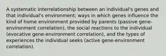 A systematic interrelationship between an individual's genes and that individual's environment; ways in which genes influence the kind of home environment provided by parents (passive gene-environment correlation), the social reactions to the individual (evocative gene-environment correlation), and the types of experiences the individual seeks (active gene-environment correlation).