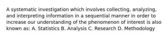 A systematic investigation which involves collecting, analyzing, and interpreting information in a sequential manner in order to increase our understanding of the phenomenon of interest is also known as: A. Statistics B. Analysis C. Research D. Methodology