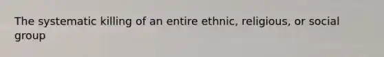 The systematic killing of an entire ethnic, religious, or social group