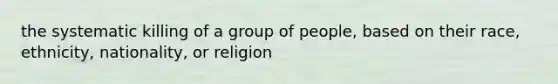 the systematic killing of a group of people, based on their race, ethnicity, nationality, or religion